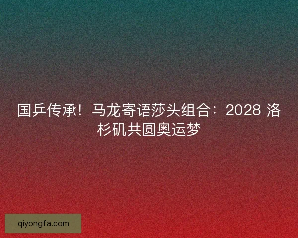 国乒传承！马龙寄语莎头组合：2028 洛杉矶共圆奥运梦