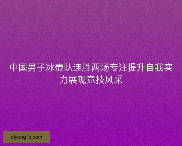 中国男子冰壶队连胜两场专注提升自我实力展现竞技风采