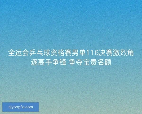 全运会乒乓球资格赛男单116决赛激烈角逐高手争锋 争夺宝贵名额